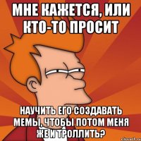 Мне кажется, или кто-то просит Научить его создавать мемы, чтобы потом меня же и троллить?