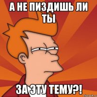 А НЕ ПИЗДИШЬ ЛИ ТЫ ЗА ЭТУ ТЕМУ?!