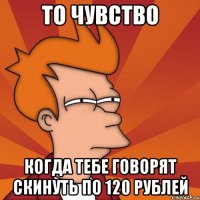 то чувство когда тебе говорят скинуть по 120 рублей