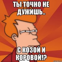 Ты точно не дужишь.. С Козой и Коровой!?