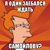 Я ОДИН ЗАЕБАЛСЯ ЖДАТЬ САМОЙЛОВУ?