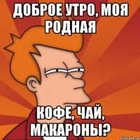 Доброе утро, моя родная кофе, чай, макароны?