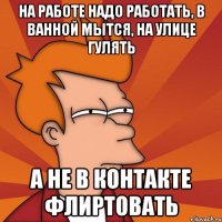 на работе надо работать, в ванной мытся, на улице гулять а не в контакте флиртовать