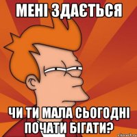 Мені здається Чи ти мала сьогодні почати бігати?