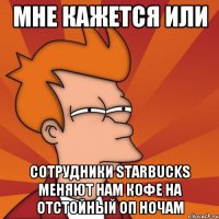 мне кажется или сотрудники starbucks меняют нам кофе на отстойный оп ночам