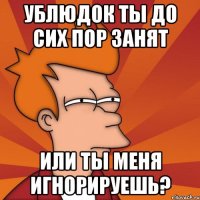 Ублюдок ты до сих пор занят Или ты меня игнорируешь?