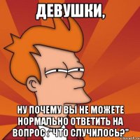 Девушки, ну почему вы не можете нормально ответить на вопрос :"Что случилось?"