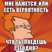 Мне кажется, или есть вероятность Что ты поедешь сегодня?