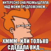 Интересно она размышляла над моим предложением... Хммм...или только сделала вид....