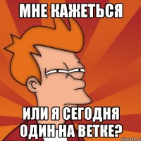 мне кажеться или я сегодня один на ветке?