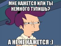 Мне кажется или ты немного тупишь? А не,не кажется :)