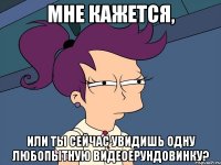 мне кажется, или ты сейчас увидишь одну любопытную видеоерундовинку?