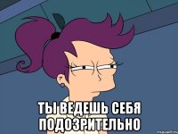  ты ведешь себя подозрительно