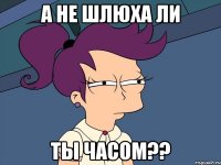 а не шлюха ли ты часом??