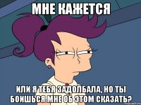 Мне кажется Или я тебя задолбала, но ты боишься мне об этом сказать?