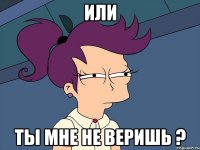 Или ТЫ МНЕ НЕ ВЕРИШЬ ?