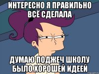 интересно я правильно всё сделала Думаю поджеч школу было хорошей идеей