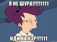 Я не шура!!!!!1111 иди на хэр!!!111