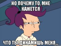 Но почему то, мне кажется что ты динамишь меня...