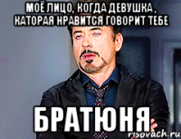 Моё лицо, когда девушка , каторая нравится говорит тебе Братюня