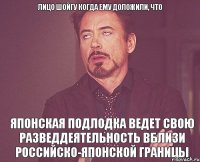 лицо Шойгу когда ему доложили, что Японская подлодка ведет свою разведдеятельность вблизи российско-японской границы