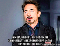  Миша, на Горького купили семнадцатый хроматограф, ты представляешь?
