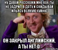 Ну давай расскажи мне как ты не задрил в Доту и скидывай Ильясу всякую хуйню Он закрыл английский, а ты нет:D