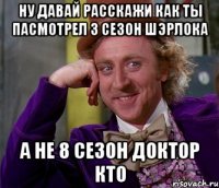 ну давай расскажи как ты пасмотрел 3 сезон шэрлока а не 8 сезон доктор кто