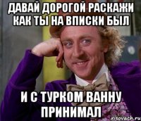 ДАВАЙ ДОРОГОЙ РАСКАЖИ КАК ТЫ НА ВПИСКИ БЫЛ И С ТУРКОМ ВАННУ ПРИНИМАЛ