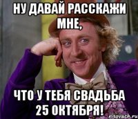 Ну давай расскажи мне, что у тебя свадьба 25 октября!