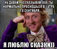 Ну давай,рассказывай ,как ты нормально проснёшься в 7 утра 1 го сентября я люблю сказки))