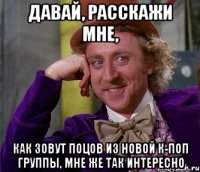 давай, расскажи мне, как зовут поцов из новой к-поп группы, мне же так интересно