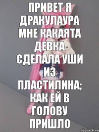 Привет я Дракулаура мне какаята девка сделала уши из пластилина; как ей в голову пришло