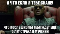 а что если я тебе скажу что после школы тебя ждет еще 5 лет страха и мучений