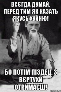 всєгда думай, перед тим як казать якусь хуйню! Бо потім піздец, з вєртухи отримаєш!