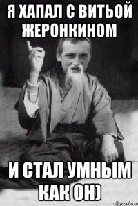 Я хапал с Витьой Жеронкином и стал умным как он)