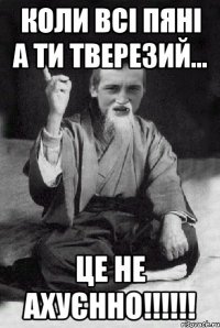 коли всі пяні а ти тверезий... це не ахуєнно!!!!!!