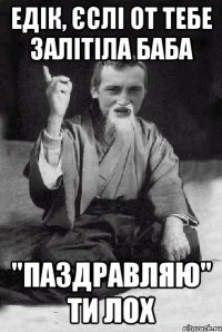 едік, єслі от тебе залітіла баба "паздравляю" ти лох