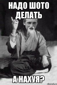 надо шото делать а нахуя?