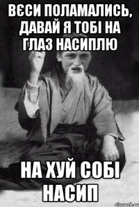 Вєси поламались, давай я тобі на глаз насиплю на хуй собі насип