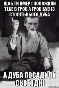 щоб ти вмер і положили тебе в гроб а гроб був із столітьнього дуба а дуба посадили сьогодні
