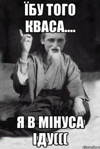 Їбу того кваса.... Я в мінуса іду(((