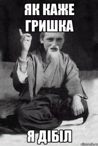 Як каже Гришка я дібіл