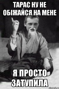 тарас ну не обіжайся на мене я просто затупила