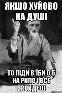 якшо хуйово на душі то піди в*їби 0,5 на рило і все пройде)))