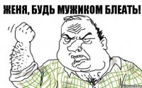 ЖЕНЯ, БУДЬ МУЖИКОМ БЛЕАТЬ!