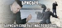 Брисыч... Борисыч сука льет масло в огонь..