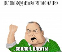 Как продлить очарованье , сволоч, блеать!