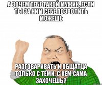 а зочем тебе такой мужик, если ты за ним себе позволить можешь разговаривать и общатца только с теми, с кем сама захочешь?