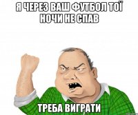 Я через ваш футбол тої ночи не спав Треба виграти